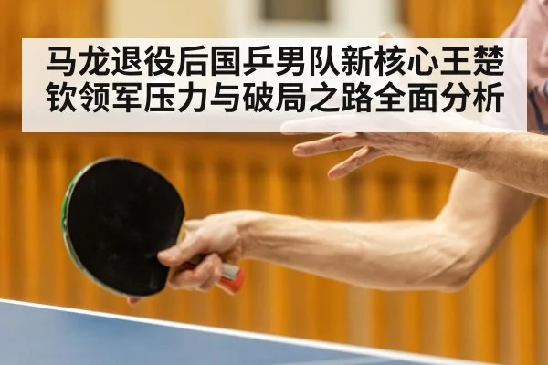 马龙退役后国乒男队新核心王楚钦领军压力与破局之路全面分析