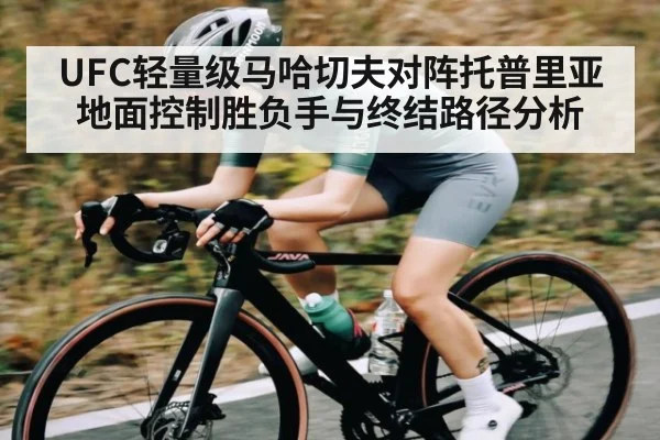 UFC轻量级马哈切夫对阵托普里亚地面控制胜负手与终结路径分析