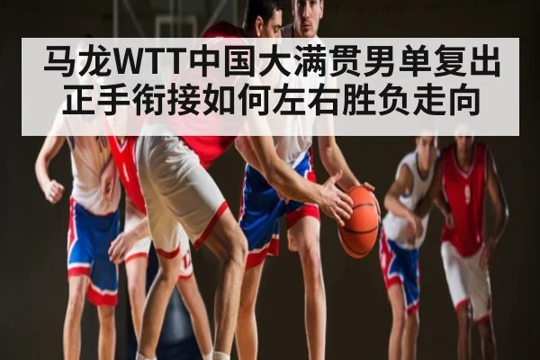 马龙WTT中国大满贯男单复出 正手衔接如何左右胜负走向